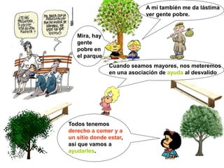 Mira, hay
gente
pobre en
el parque
A mí también me da lástima
ver gente pobre.
Cuando seamos mayores, nos meteremos
en una asociación de ayuda al desvalido
Todos tenemos
derecho a comer y a
un sitio donde estar,
así que vamos a
ayudarles.
 
