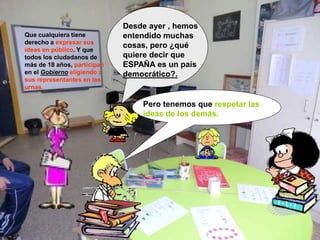 Desde ayer , hemos
entendido muchas
cosas, pero ¿qué
quiere decir que
ESPAÑA es un país
democrático?.
Que cualquiera tiene
derecho a expresar sus
ideas en público. Y que
todos los ciudadanos de
más de 18 años, participan
en el Gobierno eligiendo a
sus representantes en las
urnas.
Pero tenemos que respetar las
ideas de los demás.
 