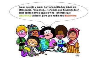 En mi colegio y en mi barrio también hay niños de
otras razas, religiones… Tenemos que llevarnos bien ,
pues todos somos iguales y no tenemos que
discriminar a nadie, para que nadie nos discrimine
 