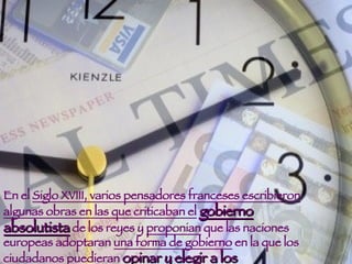 En el  Siglo XVIII, varios pensadores franceses escribieron algunas obras en las que criticaban el   gobierno absolutista  de los reyes y  proponian  que las naciones europeas adoptaran  una forma de gobierno  en la que los ciudadanos puedieran  opinar y elegir a los gobernantes .  