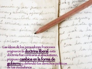 Las ideas de los pensadores franceses originaron la  doctrina liberal ; esta doctrina fue contraria al absolutismo, propuso  cambios en   la forma de gobierno  y defendió los derechos políticos de los ciudadanos  