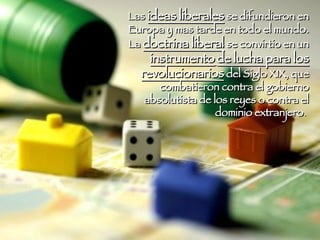 Las  ideas liberales  se difundieron en Europa y mas tarde en todo el mundo. La  doctrina liberal  se convirtio en un  instrumento   de lucha para los revolucionarios  del Siglo XIX, que combatieron contra el gobierno absolutista de los reyes o contra el dominio extranjero .  