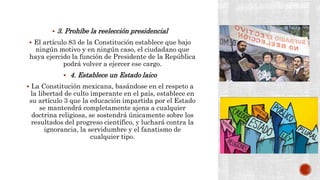  3. Prohíbe la reelección presidencial
 El artículo 83 de la Constitución establece que bajo
ningún motivo y en ningún caso, el ciudadano que
haya ejercido la función de Presidente de la República
podrá volver a ejercer ese cargo.
 4. Establece un Estado laico
 La Constitución mexicana, basándose en el respeto a
la libertad de culto imperante en el país, establece en
su artículo 3 que la educación impartida por el Estado
se mantendrá completamente ajena a cualquier
doctrina religiosa, se sostendrá únicamente sobre los
resultados del progreso científico, y luchará contra la
ignorancia, la servidumbre y el fanatismo de
cualquier tipo.
 