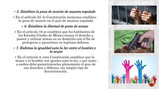  5. Establece la pena de muerte de manera regulada
 En el artículo 22, la Constitución mexicana establece
la pena de muerte en el país de manera regulada
 6. Establece la libertad de porte de armas
 En el artículo 10 se establece que los habitantes de
los Estados Unidos de México tienen el derecho a
poseer y utilizar armas en su domicilio con el fin de
protegerse y garantizar su legítima defensa.
 7. Enfatiza la igualdad ante la ley entre el hombre y
la mujer
 En el artículo 4, esta Constitución establece que la
mujer y el hombre son iguales ante la ley, y por tanto
a ambos debe garantizárseles plenamente el goce de
sus derechos y deberes, sin ningún tipo de
discriminación.
 