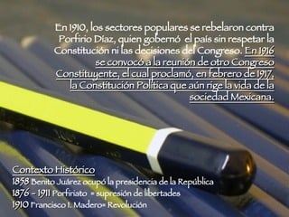En 1910, los sectores populares se rebelaron contra Porfirio Díaz, quien gobernó  el país sin respetar la Constitución ni las decisiones del Congreso.  En 1916 se convocó a la reunión de otro Congreso Constituyente, el cual proclamó, en febrero de 1917, la Constitución Política que aún rige la vida de la sociedad Mexicana. Contexto Histórico 1858  Benito Juárez ocupó la presidencia de la República 1876 - 1911  Porfiriato  = supresión de libertades  1910  Francisco I. Madero= Revolución  