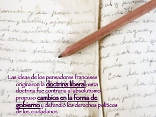 Las ideas de los pensadores franceses originaron la  doctrina liberal ; esta doctrina fue contraria al absolutismo, propuso  cambios en   la forma de gobierno  y defendió los derechos políticos de los ciudadanos  