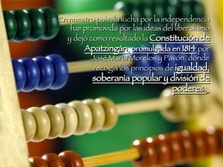 En nuestro pais, la lucha por la independencia fue promovida por las ideas del liberalismo y dejó como resultado la  Constitución de Apatzingán , promulgada en  1814  por José María Morelos y Pavón, donde recogia los principios de  igualdad, soberanía popular y división de poderes.   