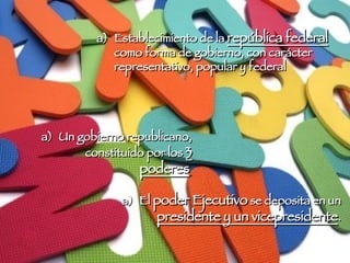 Establecimiento de la  república federal  como forma de gobierno, con carácter representativo, popular y federal El  poder Ejecutivo  se deposita en un  presidente y un vicepresidente .  Un gobierno republicano, constituido por los  3 poderes   