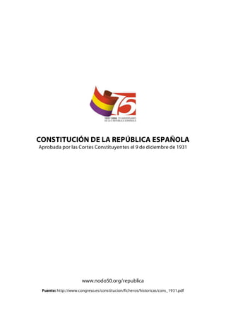 CONSTITUCIÓN DE LA REPÚBLICA ESPAÑOLA
Aprobada por las Cortes Constituyentes el 9 de diciembre de 1931




                      www.nodo50.org/republica
 Fuente: http://www.congreso.es/constitucion/ficheros/historicas/cons_1931.pdf
 