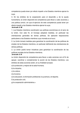 competencia pueda tener por efecto impedir a los Estados miembros ejercer la
suya.
4. En los ámbitos de la cooperación para el desarrollo y de la ayuda
humanitaria, la Unión dispondrá de competencia para llevar a cabo acciones y
una política común, sin que el ejercicio de esta competencia pueda tener por
efecto impedir a los Estados miembros ejercer la suya.
Artículo 2 D
1. Los Estados miembros coordinarán sus políticas económicas en el seno de
la Unión. Con este fin, el Consejo adoptará medidas, en particular las
orientaciones generales de dichas políticas. Se aplicarán disposiciones
particulares a los Estados miembros cuya moneda es el euro.
2. La Unión tomará medidas para garantizar la coordinación de las políticas de
empleo de los Estados miembros, en particular definiendo las orientaciones de
dichas políticas.
3. La Unión podrá tomar iniciativas para garantizar la coordinación de las
políticas sociales de los Estados miembros.
Artículo 2 E
La Unión dispondrá de competencia para llevar a cabo acciones con el fin de
apoyar, coordinar o complementar la acción de los Estados miembros. Los
ámbitos de estas acciones serán, en su finalidad europea:
a) la protección y mejora de la salud humana;
b) la industria;
c) la cultura;
d) el turismo;
e) la educación, la formación profesional, la juventud y el deporte;
f) la protección civil;
g) la cooperación administrativa.»
3
 