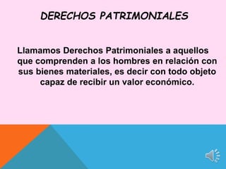 Llamamos Derechos Patrimoniales a aquellos
que comprenden a los hombres en relación con
sus bienes materiales, es decir con todo objeto
capaz de recibir un valor económico.
DERECHOS PATRIMONIALES
 