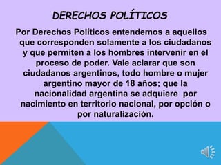 Por Derechos Políticos entendemos a aquellos
que corresponden solamente a los ciudadanos
y que permiten a los hombres intervenir en el
proceso de poder. Vale aclarar que son
ciudadanos argentinos, todo hombre o mujer
argentino mayor de 18 años; que la
nacionalidad argentina se adquiere por
nacimiento en territorio nacional, por opción o
por naturalización.
DERECHOS POLÍTICOS
 