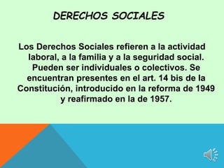 Los Derechos Sociales refieren a la actividad
laboral, a la familia y a la seguridad social.
Pueden ser individuales o colectivos. Se
encuentran presentes en el art. 14 bis de la
Constitución, introducido en la reforma de 1949
y reafirmado en la de 1957.
DERECHOS SOCIALES
 