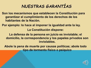 Son los mecanismos que establecen la Constitución para
garantizar el cumplimiento de los derechos de los
habitantes de la Nación.
Por ejemplo: lo hace al imponer la igualdad ante la ley.
La Constitución dispone:
La defensa de la persona en juicio es inviolable; el
domicilio, la correspondencia y los papeles privados son
inviolables.
Abole la pena de muerte por causas políticas; abole todo
tipo de tormento físico o psíquico
NUESTRAS GARANTÍAS
 