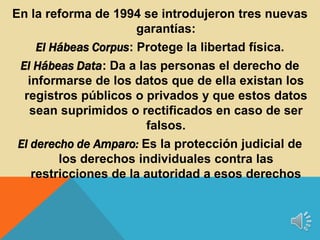 En la reforma de 1994 se introdujeron tres nuevas
garantías:
El Hábeas Corpus: Protege la libertad física.
El Hábeas Data: Da a las personas el derecho de
informarse de los datos que de ella existan los
registros públicos o privados y que estos datos
sean suprimidos o rectificados en caso de ser
falsos.
El derecho de Amparo: Es la protección judicial de
los derechos individuales contra las
restricciones de la autoridad a esos derechos
 