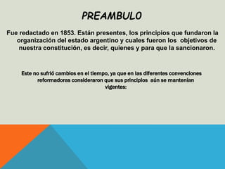 Fue redactado en 1853. Están presentes, los principios que fundaron la
organización del estado argentino y cuales fueron los objetivos de
nuestra constitución, es decir, quienes y para que la sancionaron.
Este no sufrió cambios en el tiempo, ya que en las diferentes convenciones
reformadoras consideraron que sus principios aún se mantenían
vigentes:
PREAMBUL0
 