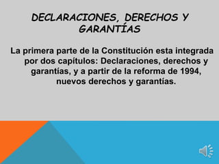 La primera parte de la Constitución esta integrada
por dos capítulos: Declaraciones, derechos y
garantías, y a partir de la reforma de 1994,
nuevos derechos y garantías.
DECLARACIONES, DERECHOS Y
GARANTÍAS
 
