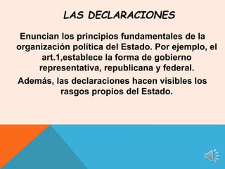 Enuncian los principios fundamentales de la
organización política del Estado. Por ejemplo, el
art.1,establece la forma de gobierno
representativa, republicana y federal.
Además, las declaraciones hacen visibles los
rasgos propios del Estado.
LAS DECLARACIONES
 
