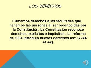 Llamamos derechos a las facultades que
tenemos las personas al ser reconocidas por
la Constitución. La Constitución reconoce
derechos explícitos e implícitos . La reforma
de 1994 introdujo nuevos derechos (art.37-39-
41-42).
LOS DERECHOS
 