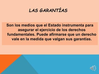 Son los medios que el Estado instrumenta para
asegurar el ejercicio de los derechos
fundamentales. Puede afirmarse que un derecho
vale en la medida que valgan sus garantías.
LAS GARANTÍAS
 