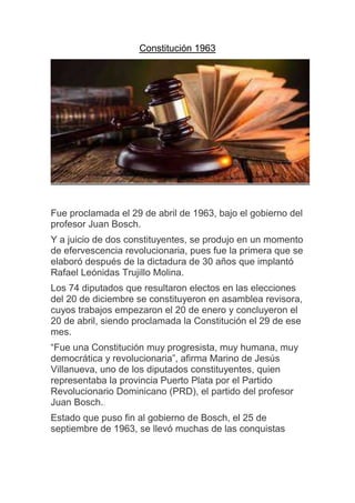 Constitución 1963
Fue proclamada el 29 de abril de 1963, bajo el gobierno del
profesor Juan Bosch.
Y a juicio de dos constituyentes, se produjo en un momento
de efervescencia revolucionaria, pues fue la primera que se
elaboró después de la dictadura de 30 años que implantó
Rafael Leónidas Trujillo Molina.
Los 74 diputados que resultaron electos en las elecciones
del 20 de diciembre se constituyeron en asamblea revisora,
cuyos trabajos empezaron el 20 de enero y concluyeron el
20 de abril, siendo proclamada la Constitución el 29 de ese
mes.
“Fue una Constitución muy progresista, muy humana, muy
democrática y revolucionaria”, afirma Marino de Jesús
Villanueva, uno de los diputados constituyentes, quien
representaba la provincia Puerto Plata por el Partido
Revolucionario Dominicano (PRD), el partido del profesor
Juan Bosch..
Estado que puso fin al gobierno de Bosch, el 25 de
septiembre de 1963, se llevó muchas de las conquistas
 