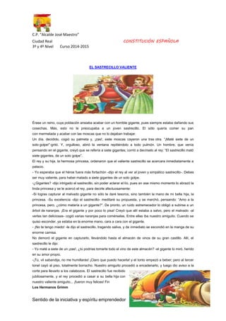 C.P. “Alcalde José Maestro” 
Ciudad Real CONSTITUCIÓN ESPAÑOLA 
3º y 4º Nivel Curso 2014-2015 
EL SASTRECILLO VALIENTE 
Érase un reino, cuya población ansiaba acabar con un horrible gigante, pues siempre estaba dañando sus 
cosechas. Más, esto no le preocupaba a un joven sastrecillo. El sólo quería comer su pan 
con mermelada y acabar con las moscas que no lo dejaban trabajar. 
Un día, decidido, cogió su palmeta y, ¡zas!, siete moscas cayeron una tras otra. ”¡Maté siete de un 
solo golpe!”-gritó. Y, orgulloso, abrió la ventana repitiéndolo a todo pulmón. Un hombre, que venía 
pensando en el gigante, creyó que se refería a siete gigantes; corrió a decírselo al rey: “El sastrecillo mató 
siete gigantes, de un solo golpe”. 
El rey y su hija, la hermosa princesa, ordenaron que el valiente sastrecillo se acercara inmediatamente a 
palacio. 
- Yo esperaba que el héroe fuera más fortachón -dijo el rey al ver al joven y simpático sastrecillo-. Debes 
ser muy valiente, para haber matado a siete gigantes de un solo golpe. 
-¿Gigantes? -dijo intrigado el sastrecillo, sin poder aclarar el lío, pues en ese mismo momento lo abrazó la 
linda princesa y se le acercó el rey, para decirle afectuosamente: 
-Si logras capturar al malvado gigante no sólo te daré tesoros, sino también la mano de mi bella hija, la 
princesa. -Su excelencia -dijo el sastrecillo- meditaré su propuesta, y se marchó, pensando: “Amo a la 
princesa, pero, ¿cómo mataría a un gigante?”. De pronto, un ruido estremecedor lo obligó a subirse a un 
árbol de naranjas. ¡Era el gigante y por poco lo pisa! Creyó que allí estaba a salvo, pero el malvado -al 
verlas tan deliciosas- cogió varias naranjas para comérselas. Entre ellas iba nuestro amiguito. Cuando se 
quiso esconder, ya estaba en la enorme mano, cara a cara con el gigante. 
- ¡No te tengo miedo! -le dijo el sastrecillo, tragando saliva, y de inmediato se escondió en la manga de su 
enorme camisa. 
No demoró el gigante en capturarlo, llevándolo hasta el almacén de vinos de su gran castillo. Allí, el 
sastrecillo le dijo: 
- Yo maté a siete de un ¡zas!, ¿tú podrías tomarte todo el vino de este almacén? -el gigante lo miró, herido 
en su amor propio. 
-¡Tú, vil sabandija, no me humillarás! ¡Claro que puedo hacerla! y el tonto empezó a beber; pero al tercer 
tonel cayó al piso, totalmente borracho. Nuestro amiguito procedió a encadenarlo, y luego dio aviso a la 
corte para llevarlo a los calabozos. El sastrecillo fue recibido 
jubilosamente, y el rey procedió a casar a su bella hija con 
nuestro valiente amiguito... ¡fueron muy felices! Fin 
Los Hermanos Grimm 
Sentido de la iniciativa y espíritu emprendedor 3 
 