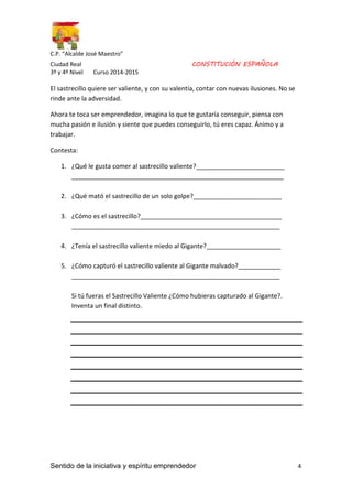 C.P. “Alcalde José Maestro” 
Ciudad Real CONSTITUCIÓN ESPAÑOLA 
3º y 4º Nivel Curso 2014-2015 
El sastrecillo quiere ser valiente, y con su valentía, contar con nuevas ilusiones. No se 
rinde ante la adversidad. 
Ahora te toca ser emprendedor, imagina lo que te gustaría conseguir, piensa con 
mucha pasión e ilusión y siente que puedes conseguirlo, tú eres capaz. Ánimo y a 
trabajar. 
Contesta: 
1. ¿Qué le gusta comer al sastrecillo valiente?_________________________ 
____________________________________________________________ 
2. ¿Qué mató el sastrecillo de un solo golpe?_________________________ 
3. ¿Cómo es el sastrecillo?________________________________________ 
___________________________________________________________ 
4. ¿Tenía el sastrecillo valiente miedo al Gigante?_____________________ 
5. ¿Cómo capturó el sastrecillo valiente al Gigante malvado?____________ 
___________________________________________________________ 
Si tú fueras el Sastrecillo Valiente ¿Cómo hubieras capturado al Gigante?. 
Inventa un final distinto. 
Sentido de la iniciativa y espíritu emprendedor 4 
 