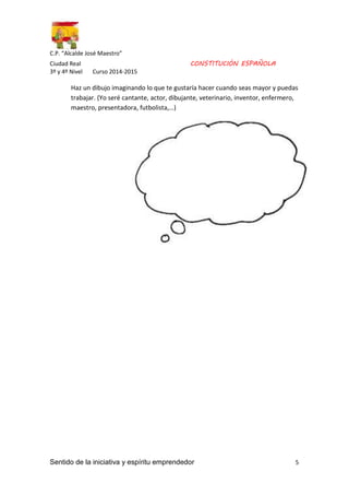 C.P. “Alcalde José Maestro” 
Ciudad Real CONSTITUCIÓN ESPAÑOLA 
3º y 4º Nivel Curso 2014-2015 
Haz un dibujo imaginando lo que te gustaría hacer cuando seas mayor y puedas 
trabajar. (Yo seré cantante, actor, dibujante, veterinario, inventor, enfermero, 
maestro, presentadora, futbolista,…) 
Sentido de la iniciativa y espíritu emprendedor 5 
 
