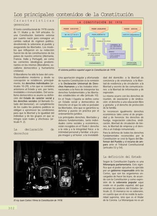 Los principales contenidos de la Constitución
  Características                                                        LA   CONSTITUCIÓN                            DE         1978
  generales
  El texto constitucional de 1978 consta                PODER   EJECUTIVO                PODER LEGISLATIVO                                       PODER      JUDICIAL

  de 11 títulos y de 169 artículos. Es
                                                         M I N I S T R O S                PA R L A M E N T O                                   J U E C E S (independientes)
  una Constitución bastante extensa
  por cuanto nació para consagrar un
  cambio radical de régimen político,                           elige                             formado por dos cámaras

  devolviendo la soberanía al pueblo y                                                                                  CONGRESO DE
                                                                                                                       LOS DIPUTADOS
  asegurando las libertades. Los mode-                                                                                  300-400 miembros
                                                           PRESIDENTE         nombra
  los que influyeron en su redacción                                                                                  SENADO
  fueron los de las constituciones de los                                         eligen cada cuatro años               representación territorial
                                                                                   por sufragio universal
  países de nuestro entorno (Alemania,                                                                                  cuatro senadores
                                                                                                                        por provincia
  Francia, Italia y Portugal), así como
  las corrientes ideológicas predomi-                                                  CIUDADANOS                                                    OPOSICIÓN
                                                                                                                                                     (concurso público)
  nantes en los mismos (liberalismo, so-
  cialismo democrático y humanismo
  cristiano).                                   El sistema político español según la Constitución de 1978.

  El liberalismo ha sido la base del cons-
  titucionalismo moderno y desde su             Una aportación singular y afortunada                        dad del domicilio; a la libertad de
  concepción se establecen, principal-          de nuestra Constitución es la remisión                      conciencia y de enseñanza; a la liber-
  mente, los derechos individuales (ar-         a la Declaración Universal de Dere-                         tad de residencia y de circulación; a la
  tículos 10-29), a los que se considera        chos Humanos y a los tratados inter-                        libertad y secreto de las comunicacio-
  anteriores al Estado y son, por tanto,        nacionales a la hora de interpretar los                     nes; a la libertad de información y de
  inviolables e irrenunciables. Del socia-      derechos fundamentales y las liberta-                       expresión.
  lismo democrático se asume su defini-         des establecidos en ella (artículo 10).                     Lo mismo ocurre con los derechos de
  ción del Estado de carácter social y          En el Título I España se define como                        reunión, de asociación y de sindica-
  los derechos sociales (el llamado Es-         un Estado social y democrático de                           ción; el derecho a una educación libre
  tado del bienestar), en cumplimiento          Derecho en el que no sólo se postulan                       y gratuita; y el derecho de protección
  de los cuales los poderes públicos se         las libertades, sino que se garantiza su                    de la familia.
  obligan a «promover las condiciones           defensa y puesta en práctica por el                         Se reconocen igualmente derechos
  para que la libertad y la igualdad del        ordenamiento jurídico.                                      económicos tales como el de propie-
  individuo y de los grupos en que se
                                                Los principales derechos, libertades y                      dad y de herencia; los derechos de
  integra sean reales y efectivas» (ar-
                                                deberes fundamentales, tanto indivi-                        huelga, negociación colectiva, sindi-
  tículo 9. 2).
                                                duales como sociales y económicos,                          cación, libertad de circulación de bie-
                                                están recogidos en el Título I: derecho                     nes, la libertad de empresa y el dere-
  La    declaración                     de      a la vida y a la integridad física; a la                    cho a un trabajo remunerado.
                                                intimidad personal y familiar; a la pro-                    Para la defensa de todos los derechos
  derechos                                      pia imagen y al honor; a la inviolabili-                    fundamentales reconocidos por la
                                                                                                            Constitución se creó la figura del De-
                                                                                                            fensor del Pueblo y el recurso de am-
                                                                                                            paro ante el Tribunal Constitucional
                                                                                                            (artículos 53 y 54).


                                                                                                            La definición del Estado
                                                                                                            Según la Constitución España es una
                                                                                                            Monarquía parlamentaria. Esto signi-
                                                                                                            fica que el poder ejecutivo es ejercido
                                                                                                            por un gobierno responsable ante las
                                                                                                            Cortes, que son los organismos en-
                                                                                                            cargados de hacer las leyes, de acuer-
                                                                                                            do con la Constitución y como expre-
                                                                                                            sión de la soberanía popular «que
                                                                                                            reside en el pueblo español, del que
                                                                                                            emanan los poderes del Estado» (ar-
                                                                                                            tículo 2). El monarca no es soberano,
                                                                                                            en cuanto que en él no reside la auto-
                                                                                                            ridad suprema, sino que es el titular
  El rey Juan Carlos I firma la Constitución de 1978.                                                       de la Corona. La Monarquía no es un


302
 