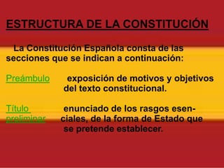 ESTRUCTURA DE LA CONSTITUCIÓNLa Constitución Española consta de las secciones que se indican a continuación:Preámbuloexposición de motivos y objetivos                       del texto constitucional.Título enunciado de los rasgos esen-preliminarciales, de la forma de Estado que                       se pretende establecer. 