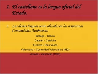 El castellano es la lengua oficial del Estado.Las demás lenguas serán oficiales en las respectivas Comunidades Autónomas.Gallego – GaliciaCatalán – CataluñaEuskera – País VascoValenciano – Comunidad Valenciana (1982)Aranés – Val d’Arán (1990)
