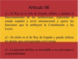 Artículo 561.- El Rey es el Jefe de Estado, arbitra y modera el funcionamiento de las instituciones, representa al estado español a nivel internacional y ejerce las funciones que le atribuyen la Constitución y las Leyes.