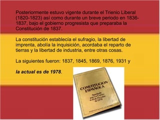 Posteriormente estuvo vigente durante el Trienio Liberal (1820-1823) así como durante un breve periodo en 1836-1837, bajo el gobierno progresista que preparaba la Constitución de 1837.La constitución establecía el sufragio, la libertad de imprenta, abolía la inquisición, acordaba el reparto de tierras y la libertad de industria, entre otras cosas. La siguientes fueron: 1837, 1845, 1869, 1876, 1931 y la actual es de 1978.