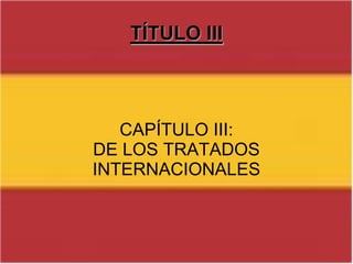 TÍTULO IIIConsta de 11 artículos (del 81 al 92), los cuales dictan los pasos a seguir a la hora de la elaboración de una ley.TÍTULO IIICAPÍTULO III: DE LOS TRATADOS INTERNACIONALES