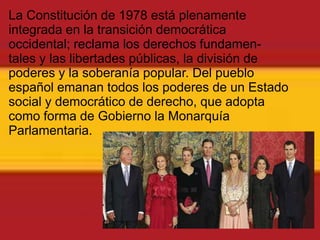 La Constitución de 1978 está plenamente integrada en la transición democráticaoccidental; reclama los derechos fundamen-tales y las libertades públicas, la división depoderes y la soberanía popular. Del pueblo español emanan todos los poderes de un Estado social y democrático de derecho, que adopta como forma de Gobierno la Monarquía Parlamentaria.