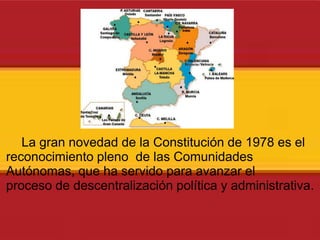La gran novedad de la Constitución de 1978 es el reconocimiento pleno  de las Comunidades Autónomas, que ha servido para avanzar el proceso de descentralización política y administrativa. 