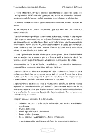 Tendencias Contemporáneas de la Educación                     2º B Magisterio de Primaria


El pueblo está dividido. Hay quien apoya las ideas liberales que trae desde Francia José
I. Este grupo son "los afrancesados"; pero por otro lado se encuentran los "patriotas",
una gran mayoría del pueblo español, quienes no ven con buenos ojos la invasión.

Las ideas de libertad que trae el ejército napoleónico incendian, aún más, el ánimo del
pueblo.

No se aceptan a las nuevas autoridades, que son calificadas de traidoras y
colaboracionistas.

Tras el alzamiento del pueblo de Madrid contra los franceses, ocurrido el 2 de mayo de
1808, se produce en numerosos territorios un fenómeno espontáneo de resistencia
que se agrupó en las llamadas Juntas. Estas comprendieron que su unión y agrupación
produciría una mayor eficacia. Así, envían representantes a Madrid para formar una
Junta Central Suprema que debía coordinar todas las acciones bélicas en el ámbito
militar, y la vida del país, en el ámbito civil.

El 25 de septiembre de 1808 se constituye la Junta Suprema Central Gubernativa con
sede en Aranjuez. Los azares de la guerra la llevan a Sevilla y finalmente a Cádiz. Sus
funciones fueron las de dirigir la guerra y la posterior reconstrucción del Estado.

Se constituyen las Cortes en Sevilla, trasladándose a San Fernando, denominada
entonces Isla de León, ante el avance de las tropas francesas.

Finalmente, las Cortes terminaron su periplo en Cádiz. La razón por la que las Cortes se
realizaron en Cádiz fue porque nunca estuvo bajo el control francés, fue la única
ciudad española que no conquistó el ejército francés. Tuvo mucha importancia que
Cádiz tuviera una burguesía liberal que participara en las Cortes.

Se plantearon dos posibilidades sobre el futuro político español. La primera de ellas,
representada fundamentalmente por Jovellanos, consistía en la restauración de las
normas previas de la monarquía absoluta, mientras que la segunda posibilidad suponía
la promulgación de una nueva Constitución. Esta constitución fue un compromiso
entre liberales y absolutistas.

Estos son los rasgos principales de la Constitución:

   -   Soberanía nacional. El poder reside en la nación, idea opuesta a la soberanía
       monárquica.
   -   División de Poderes.
   -   Poder legislativo: cortes Unicamerales.
   -   Poder judicial: tribunales
   -   Poder ejecutivo: rey, pero con importantes limitaciones:

       · Sus órdenes deben ir validadas por la firma del Ministro correspondiente.



                                            3
 