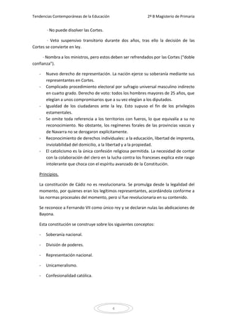 Tendencias Contemporáneas de la Educación                     2º B Magisterio de Primaria


       · No puede disolver las Cortes.

        · Veto suspensivo transitorio durante dos años, tras ello la decisión de las
Cortes se convierte en ley.

      · Nombra a los ministros, pero estos deben ser refrendados por las Cortes (“doble
confianza”).

   -   Nuevo derecho de representación. La nación ejerce su soberanía mediante sus
       representantes en Cortes.
   -   Complicado procedimiento electoral por sufragio universal masculino indirecto
       en cuarto grado. Derecho de voto: todos los hombres mayores de 25 años, que
       elegían a unos compromisarios que a su vez elegían a los diputados.
   -   Igualdad de los ciudadanos ante la ley. Esto supuso el fin de los privilegios
       estamentales.
   -   Se omite toda referencia a los territorios con fueros, lo que equivalía a su no
       reconocimiento. No obstante, los regímenes forales de las provincias vascas y
       de Navarra no se derogaron explícitamente.
   -   Reconocimiento de derechos individuales: a la educación, libertad de imprenta,
       inviolabilidad del domicilio, a la libertad y a la propiedad.
   -   El catolicismo es la única confesión religiosa permitida. La necesidad de contar
       con la colaboración del clero en la lucha contra los franceses explica este rasgo
       intolerante que choca con el espíritu avanzado de la Constitución.

   Principios.

   La constitución de Cádiz no es revolucionaria. Se promulga desde la legalidad del
   momento, por quienes eran los legítimos representantes, acordándola conforme a
   las normas procesales del momento, pero sí fue revolucionaria en su contenido.

   Se reconoce a Fernando VII como único rey y se declaran nulas las abdicaciones de
   Bayona.

   Esta constitución se construye sobre los siguientes conceptos:

   -   Soberanía nacional.

   -   División de poderes.

   -   Representación nacional.

   -   Unicameralismo.

   -   Confesionalidad católica.




                                            4
 