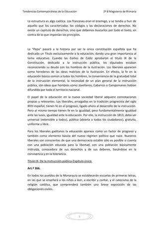 Tendencias Contemporáneas de la Educación                     2º B Magisterio de Primaria


   La estructura es algo caótica. Los franceses eran el enemigo, y se tendía a huir de
   aquello que los caracterizaba; los códigos y las declaraciones de derechos. No
   existe un capítulo de derechos, sino que debemos buscarlos por todo el texto, en
   contra de lo que imponían los principios.



   La "Pepa" pasará a la historia por ser la única constitución española que ha
   dedicado un Título exclusivamente a la educación, dando una gran importancia al
   tema educativo. Cuando las Cortes de Cádiz aprobaron el titulo IX de la
   Constitución, dedicado a la instrucción pública, los diputados estaban
   reconociendo su deuda con los hombres de la ilustración. Los liberales aparecen
   como herederos de las ideas matrices de la Ilustración. En efecto, la fe en la
   educación básica común a todos los hombres, la conveniencia de la gratuidad total
   de la instrucción elemental, la necesidad de un plan general de la instrucción
   pública, son ideas que hombres como Jovellanos, Cabarrús o Campomanes habían
   difundido por todo el territorio nacional.

   El papel de la educación en la nueva sociedad liberal adquiere connotaciones
   propias y relevantes. Los liberales, arraigados en la tradición progresista del siglo
   XVIII español, tienen fe en el progreso, ligado ahora al desarrollo de la instrucción.
   Pero al mismo tiempo tienen fe en la igualdad, pero fundamentalmente igualdad
   ante las luces, igualdad ante la educación. Por ello, la instrucción de 1813, deba ser
   universal (extensible a todos), pública (abierta a todos los ciudadanos), gratuita,
   uniforme y libre.

   Para los liberales gaditanos la educación aparece como un factor de progreso y
   también como elemento básico del nuevo régimen político que nace. Nuestros
   liberales son conscientes de que una democracia estable sólo es posible si cuenta
   con una población educada para la libertad, con una población básicamente
   instruida, conocedora de sus derechos y de sus deberes, basándose en la
   convivencia y en la tolerancia.

   Título IX- De la instrucción pública-Capítulo único.

   Art.º 366.

   En todos los pueblos de la Monarquía se establecerán escuelas de primeras letras,
   en las que se enseñará a los niños a leer, a escribir y contar, y el catecismo de la
   religión católica, que comprenderá también una breve exposición de las
   obligaciones civiles.




                                            5
 