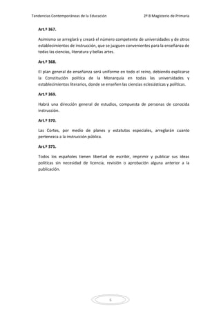 Tendencias Contemporáneas de la Educación                     2º B Magisterio de Primaria


   Art.º 367.

   Asimismo se arreglará y creará el número competente de universidades y de otros
   establecimientos de instrucción, que se juzguen convenientes para la enseñanza de
   todas las ciencias, literatura y bellas artes.

   Art.º 368.

   El plan general de enseñanza será uniforme en todo el reino, debiendo explicarse
   la Constitución política de la Monarquía en todas las universidades y
   establecimientos literarios, donde se enseñen las ciencias eclesiásticas y políticas.

   Art.º 369.

   Habrá una dirección general de estudios, compuesta de personas de conocida
   instrucción.

   Art.º 370.

   Las Cortes, por medio de planes y estatutos especiales, arreglarán cuanto
   pertenezca a la instrucción pública.

   Art.º 371.

   Todos los españoles tienen libertad de escribir, imprimir y publicar sus ideas
   políticas sin necesidad de licencia, revisión o aprobación alguna anterior a la
   publicación.




                                            6
 