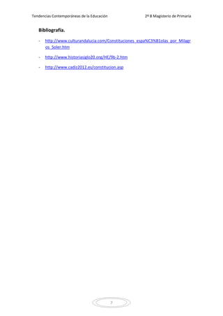 Tendencias Contemporáneas de la Educación              2º B Magisterio de Primaria


   Bibliografía.
   -   http://www.culturandalucia.com/Constituciones_espa%C3%B1olas_por_Milagr
       os_Soler.htm

   -   http://www.historiasiglo20.org/HE/9b-2.htm

   -   http://www.cadiz2012.es/constitucion.asp




                                            7
 