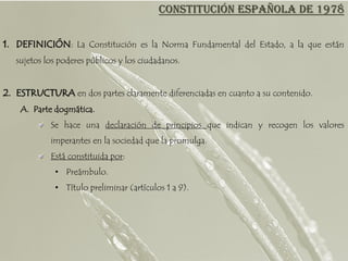 CONSTITUCIÓN ESPAÑOLA DE 1978

1. DEFINICIÓN: La Constitución es la Norma Fundamental del Estado, a la que están
   sujetos los poderes públicos y los ciudadanos.


2. ESTRUCTURA en dos partes claramente diferenciadas en cuanto a su contenido.
    A. Parte dogmática.
            Se hace una declaración de principios que indican y recogen los valores
            imperantes en la sociedad que la promulga.
            Está constituida por:
             • Preámbulo.
             • Título preliminar (artículos 1 a 9).
 