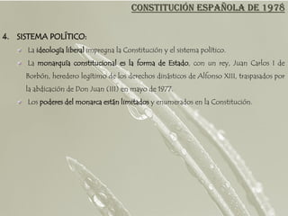 CONSTITUCIÓN ESPAÑOLA DE 1978

4. SISTEMA POLÍTICO:
      La ideología liberal impregna la Constitución y el sistema político.
     La monarquía constitucional es la forma de Estado, con un rey, Juan Carlos I de
     Borbón, heredero legítimo de los derechos dinásticos de Alfonso XIII, traspasados por
     la abdicación de Don Juan (III) en mayo de 1977.
      Los poderes del monarca están limitados y enumerados en la Constitución.
 