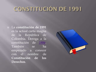    La constitución de 1991
    es la actual carta magna
    de la República de
    Colombia. Deroga a la
    constitución de 1886.
    También        se     ha
    empezado a conocer
    con el nombre de
    Constitución de los
    Derechos.
 