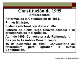 Constitución de 1999 Reformas de la Constitución de 1961.  Primer Ministro.  Sistema electoral con doble vuelta.   Febrero de 1999: Hugo Chávez accedió a la presidencia de la República. Abril de 1999: Convocatoria de Referendum. Se crea la Asamblea Constituyente. 15 de diciembre de 1999´: Convocatoria de referendum para aprobar la nueva Constitución. Antecedentes Autora:  Lic.  Esp.  Rosanna Silva F   