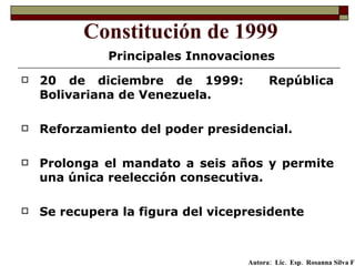 20 de diciembre de 1999:  República Bolivariana de Venezuela.  Reforzamiento del poder presidencial. Prolonga el mandato a seis años y permite una única reelección consecutiva.   Se recupera la figura del vicepresidente   Constitución de 1999 Principales Innovaciones Autora:  Lic.  Esp.  Rosanna Silva F   