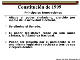 Añade el poder ciudadano, ejercido por medio de la actividad electoral.  Se elimina el Senado. El poder legislativo recae en una única cámara, la Asamblea Nacional.  Puede ser disuelta por el presidente si en una misma legislatura rechaza a tres de sus vicepresidentes. Constitución de 1999 Principales Innovaciones Autora:  Lic.  Esp.  Rosanna Silva F   