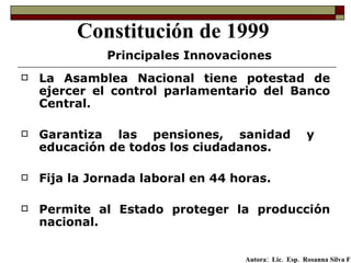 La Asamblea Nacional tiene potestad de ejercer el control parlamentario del Banco Central. Garantiza las pensiones, sanidad y  educación de todos los ciudadanos. Fija la Jornada laboral en 44 horas. Permite al Estado proteger la producción nacional.   Constitución de 1999 Principales Innovaciones Autora:  Lic.  Esp.  Rosanna Silva F   