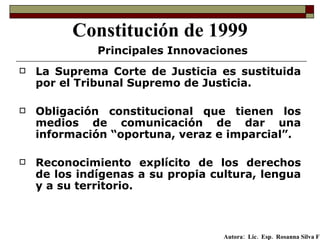 La Suprema Corte de Justicia es sustituida por el Tribunal Supremo de Justicia.  Obligación constitucional que tienen los medios de comunicación de dar una información “oportuna, veraz e imparcial”. Reconocimiento explícito de los derechos de los indígenas a su propia cultura, lengua y a su territorio. Constitución de 1999 Principales Innovaciones Autora:  Lic.  Esp.  Rosanna Silva F   