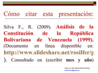 Cómo citar esta presentación: Silva F., R. (2009).  Análisis de la Constitución de la República Bolivariana de Venezuela (1999) .  (Documento en línea disponible en:  http://www.slideshare.net/rosilfer/presentations ).  Consultado en (escribir  mes y año ) Autora: Lic. Esp. Rosanna Silva Fernández [email_address] 